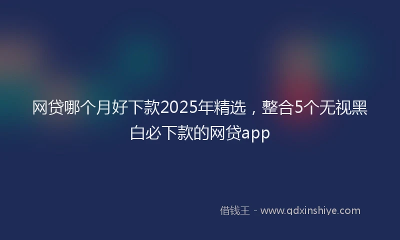 网贷哪个月好下款2025年精选，整合5个无视黑白必下款的网贷app