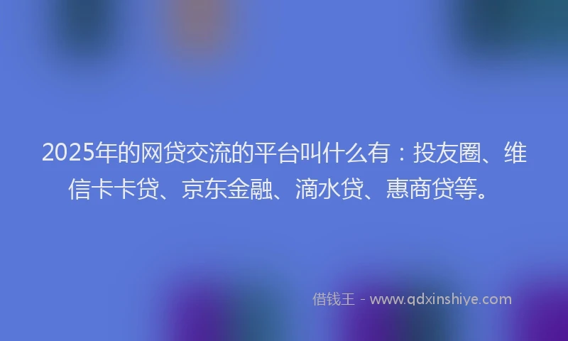 2025年的网贷交流的平台叫什么有：投友圈、维信卡卡贷、京东金融、滴水贷、惠商贷等。