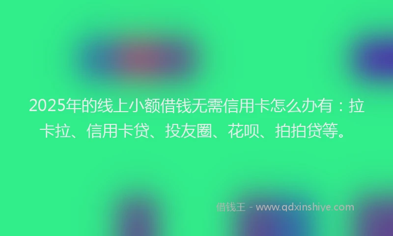 2025年的线上小额借钱无需信用卡怎么办有：拉卡拉、信用卡贷、投友圈、花呗、拍拍贷等。