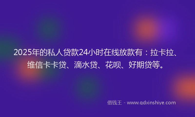 2025年的私人贷款24小时在线放款有：拉卡拉、维信卡卡贷、滴水贷、花呗、好期贷等。
