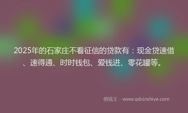 2025年的石家庄不看征信的贷款有：现金贷速借、速得通、时时钱包、爱钱进、零花罐等。