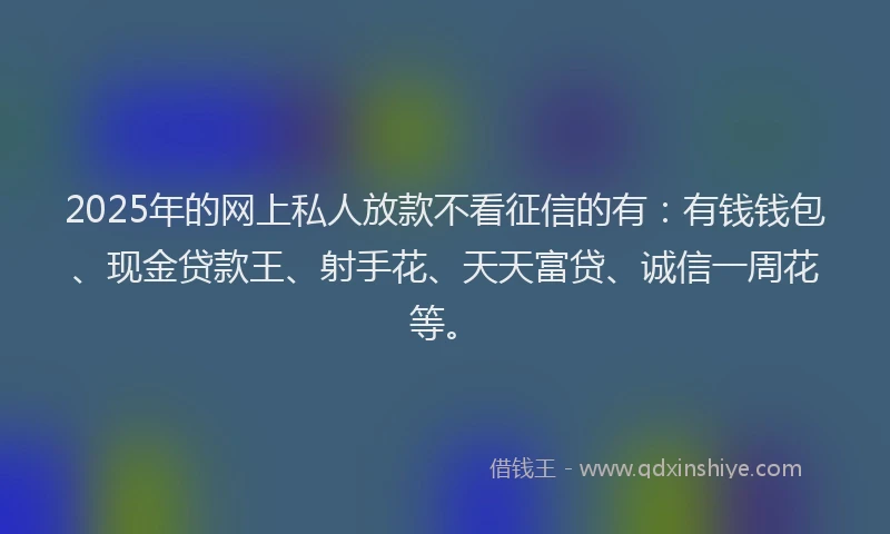 2025年的网上私人放款不看征信的有：有钱钱包、现金贷款王、射手花、天天富贷、诚信一周花等。