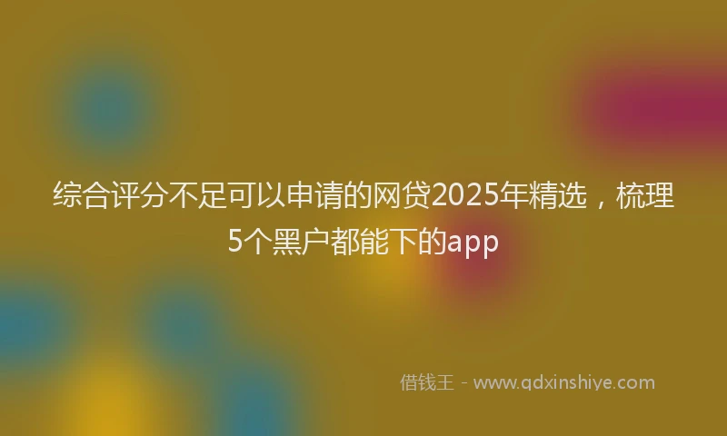 综合评分不足可以申请的网贷2025年精选，梳理5个黑户都能下的app