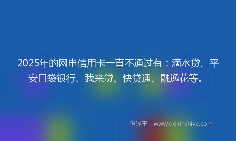 2025年的网申信用卡一直不通过有：滴水贷、平安口袋银行、我来贷、快贷通、融逸花等。