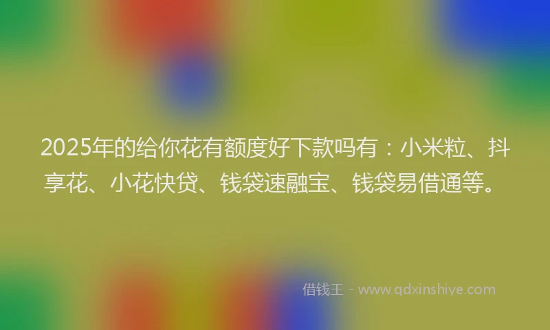 2025年的给你花有额度好下款吗有：小米粒、抖享花、小花快贷、钱袋速融宝、钱袋易借通等。