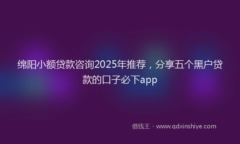 绵阳小额贷款咨询2025年推荐，分享五个黑户贷款的口子必下app