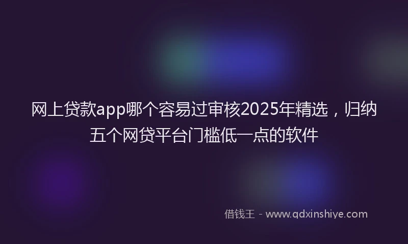 网上贷款app哪个容易过审核2025年精选，归纳五个网贷平台门槛低一点的软件
