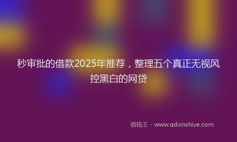 秒审批的借款2025年推荐，整理五个真正无视风控黑白的网贷
