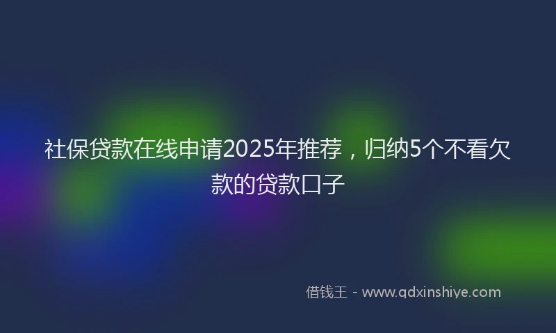 社保贷款在线申请2025年推荐，归纳5个不看欠款的贷款口子