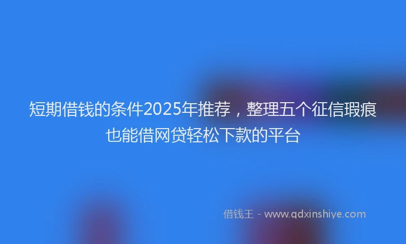 短期借钱的条件2025年推荐，整理五个征信瑕疵也能借网贷轻松下款的平台