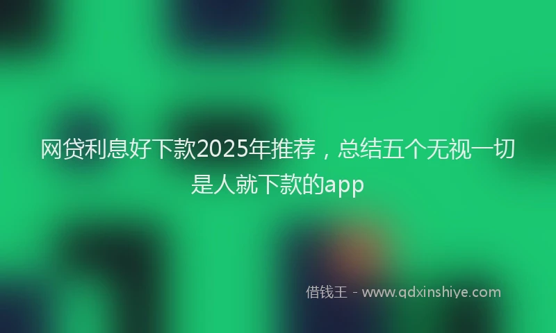 网贷利息好下款2025年推荐，总结五个无视一切是人就下款的app