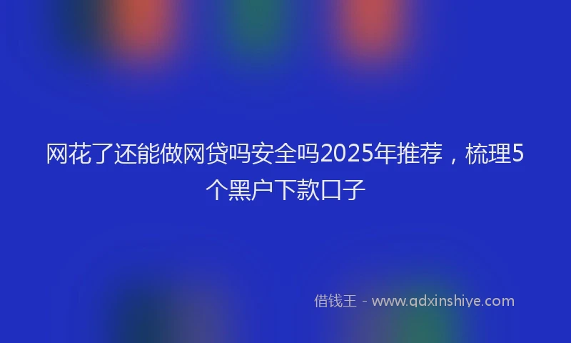 网花了还能做网贷吗安全吗2025年推荐，梳理5个黑户下款口子