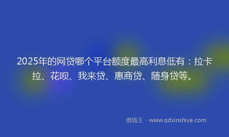 2025年的网贷哪个平台额度最高利息低有：拉卡拉、花呗、我来贷、惠商贷、随身贷等。
