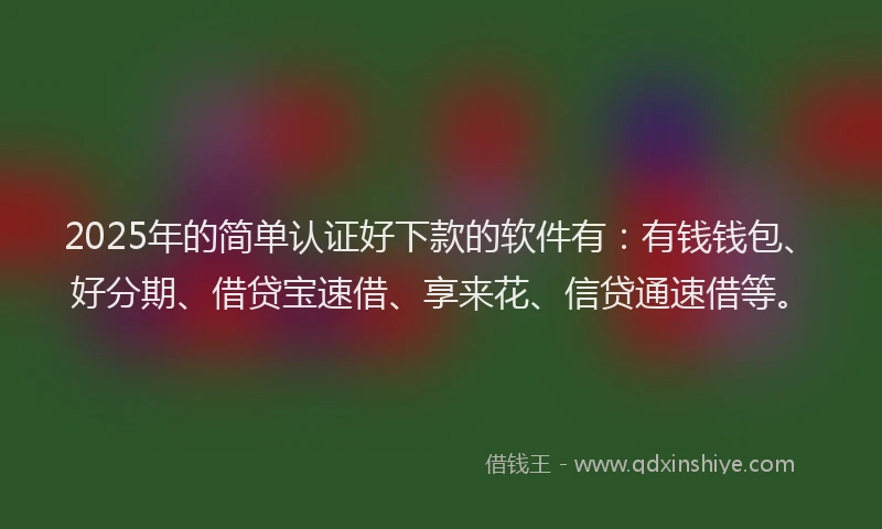 2025年的简单认证好下款的软件有：有钱钱包、好分期、借贷宝速借、享来花、信贷通速借等。