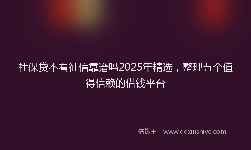 社保贷不看征信靠谱吗2025年精选，整理五个值得信赖的借钱平台