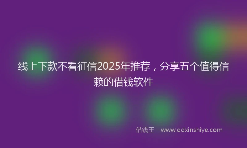 线上下款不看征信2025年推荐，分享五个值得信赖的借钱软件