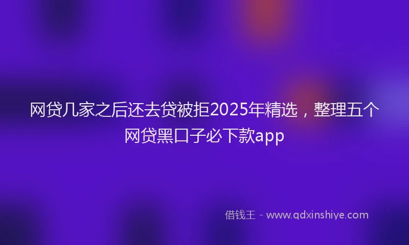 网贷几家之后还去贷被拒2025年精选，整理五个网贷黑口子必下款app