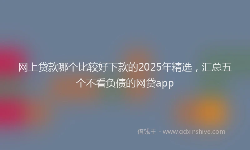 网上贷款哪个比较好下款的2025年精选，汇总五个不看负债的网贷app