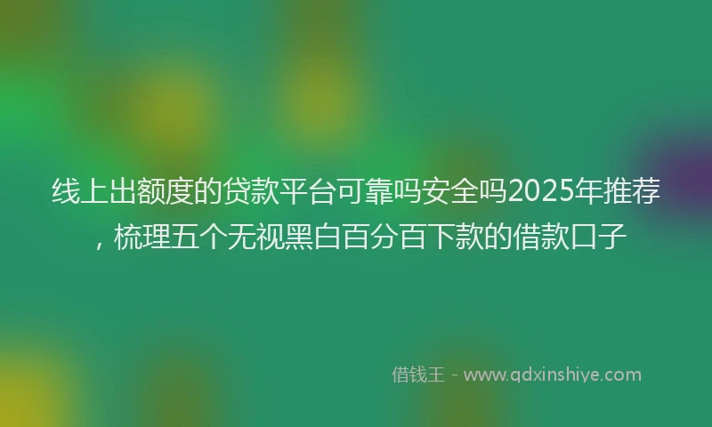 线上出额度的贷款平台可靠吗安全吗2025年推荐，梳理五个无视黑白百分百下款的借款口子