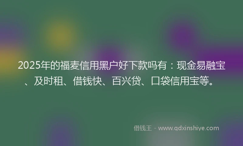 2025年的福麦信用黑户好下款吗有：现金易融宝、及时租、借钱快、百兴贷、口袋信用宝等。
