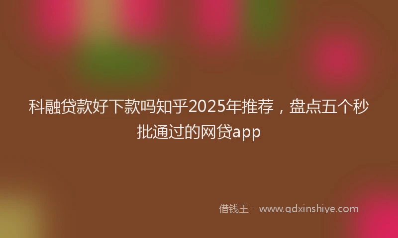 科融贷款好下款吗知乎2025年推荐，盘点五个秒批通过的网贷app