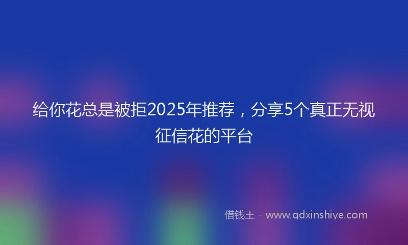 给你花总是被拒2025年推荐，分享5个真正无视征信花的平台