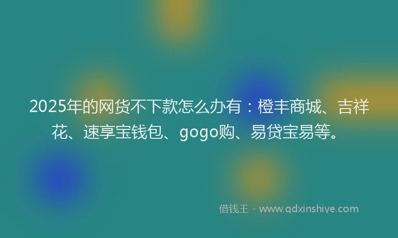 2025年的网货不下款怎么办有：橙丰商城、吉祥花、速享宝钱包、gogo购、易贷宝易等。