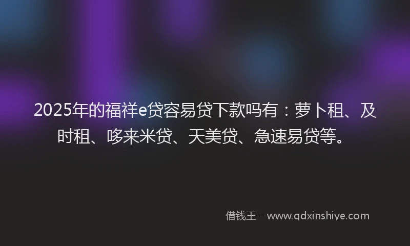 2025年的福祥e贷容易贷下款吗有：萝卜租、及时租、哆来米贷、天美贷、急速易贷等。