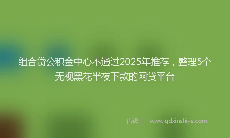 组合贷公积金中心不通过2025年推荐，整理5个无视黑花半夜下款的网贷平台