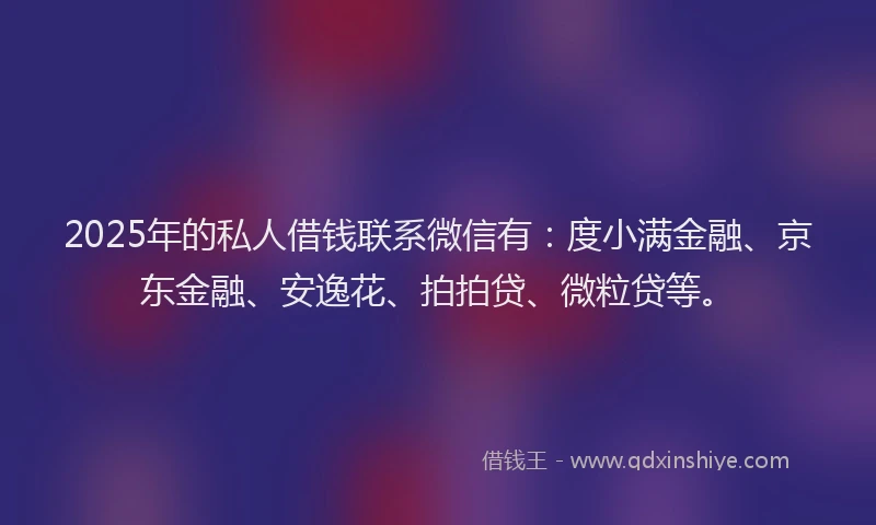2025年的私人借钱联系微信有：度小满金融、京东金融、安逸花、拍拍贷、微粒贷等。