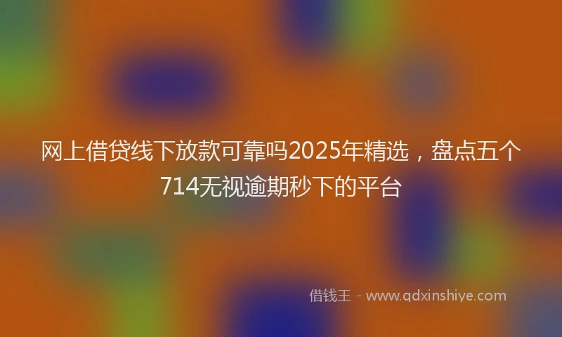网上借贷线下放款可靠吗2025年精选，盘点五个714无视逾期秒下的平台