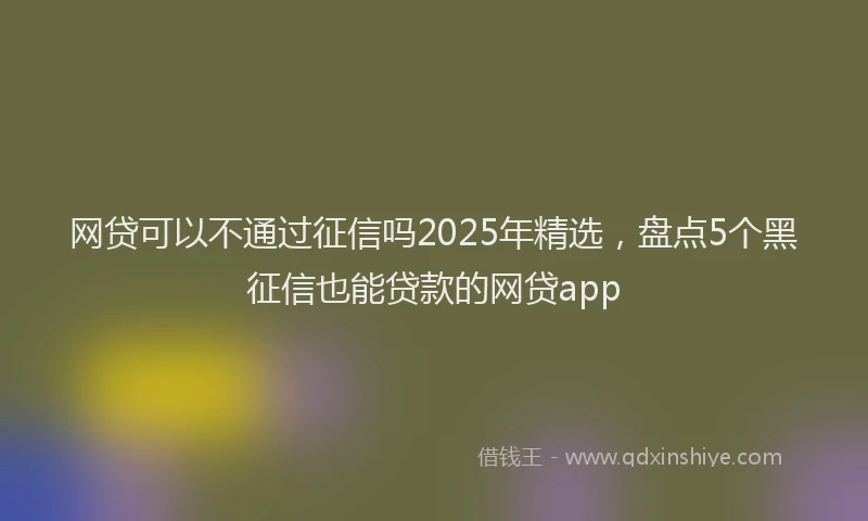 网贷可以不通过征信吗2025年精选，盘点5个黑征信也能贷款的网贷app