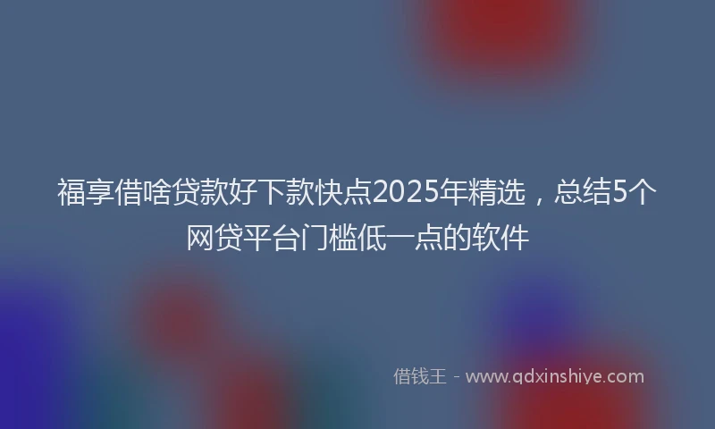 福享借啥贷款好下款快点2025年精选，总结5个网贷平台门槛低一点的软件