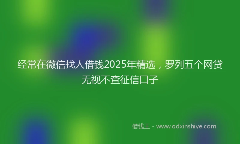 经常在微信找人借钱2025年精选，罗列五个网贷无视不查征信口子