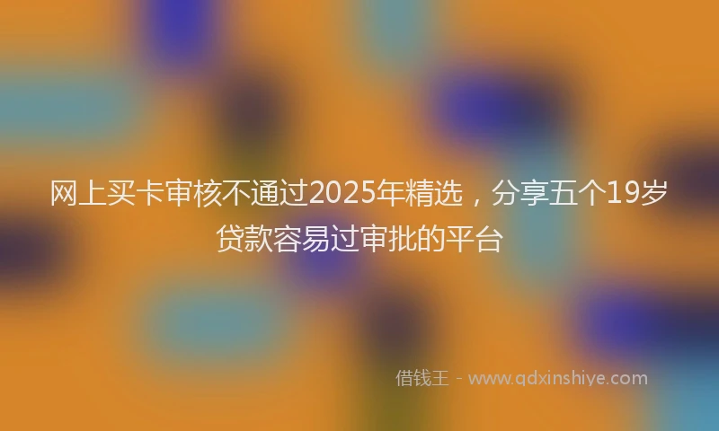 网上买卡审核不通过2025年精选，分享五个19岁贷款容易过审批的平台