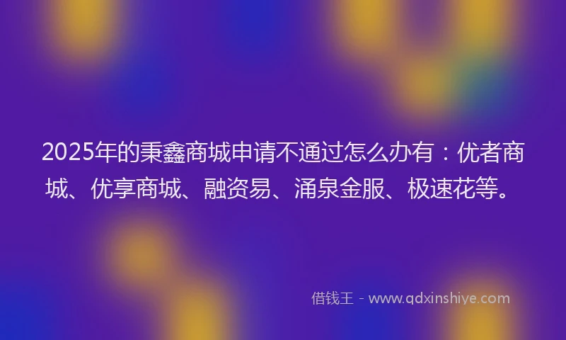 2025年的秉鑫商城申请不通过怎么办有：优者商城、优享商城、融资易、涌泉金服、极速花等。
