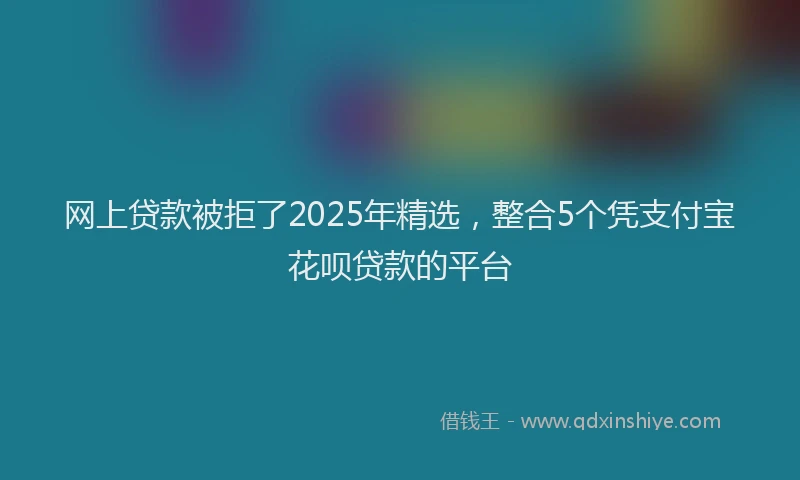 网上贷款被拒了2025年精选，整合5个凭支付宝花呗贷款的平台