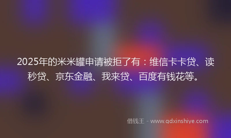 2025年的米米罐申请被拒了有：维信卡卡贷、读秒贷、京东金融、我来贷、百度有钱花等。