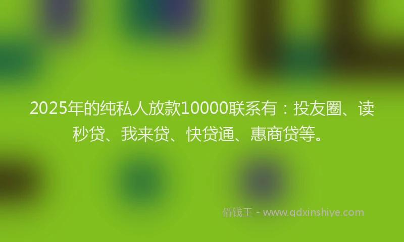 2025年的纯私人放款10000联系有：投友圈、读秒贷、我来贷、快贷通、惠商贷等。