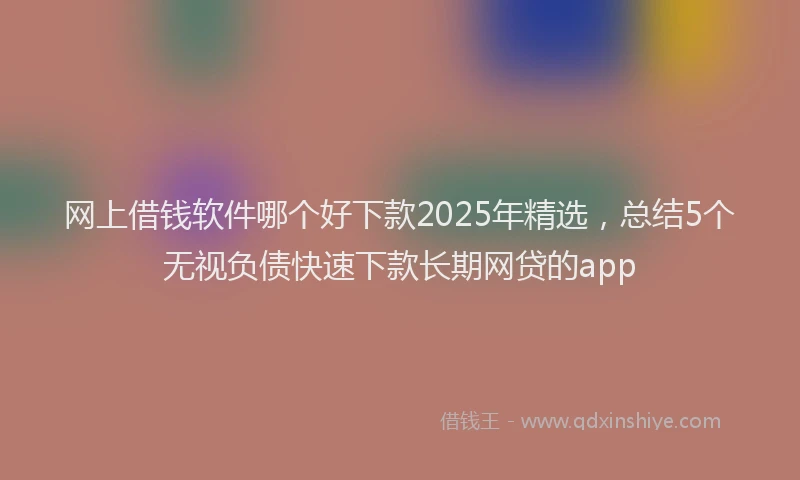 网上借钱软件哪个好下款2025年精选，总结5个无视负债快速下款长期网贷的app