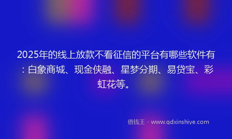2025年的线上放款不看征信的平台有哪些软件有：白象商城、现金侠融、星梦分期、易贷宝、彩虹花等。