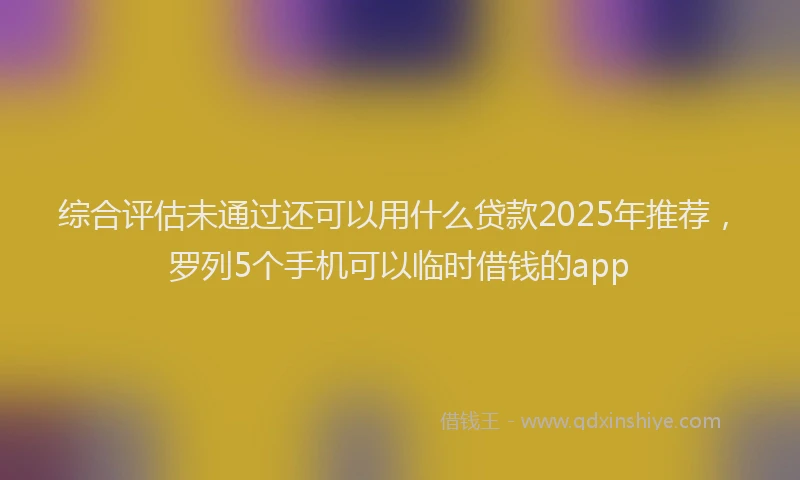 综合评估未通过还可以用什么贷款2025年推荐，罗列5个手机可以临时借钱的app