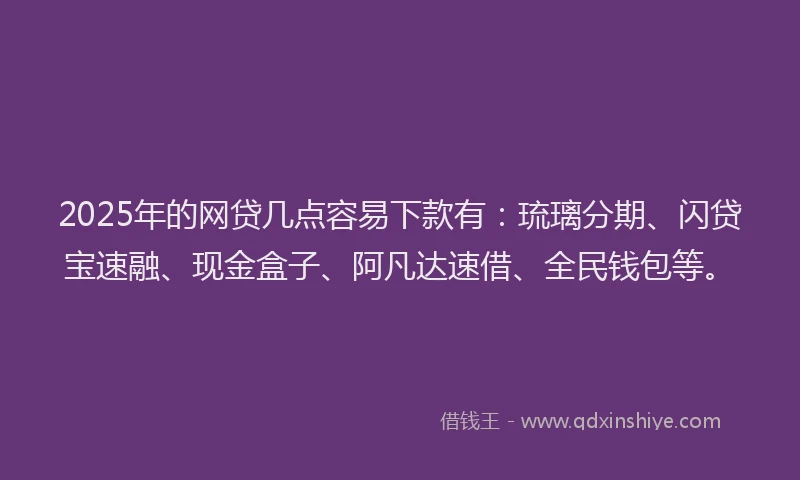2025年的网贷几点容易下款有：琉璃分期、闪贷宝速融、现金盒子、阿凡达速借、全民钱包等。