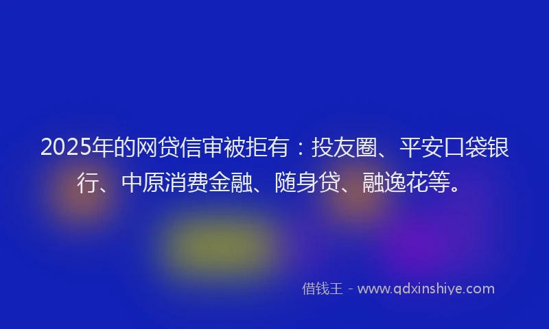 2025年的网贷信审被拒有：投友圈、平安口袋银行、中原消费金融、随身贷、融逸花等。