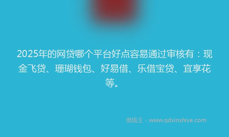 2025年的网贷哪个平台好点容易通过审核有：现金飞贷、珊瑚钱包、好易借、乐借宝贷、宜享花等。
