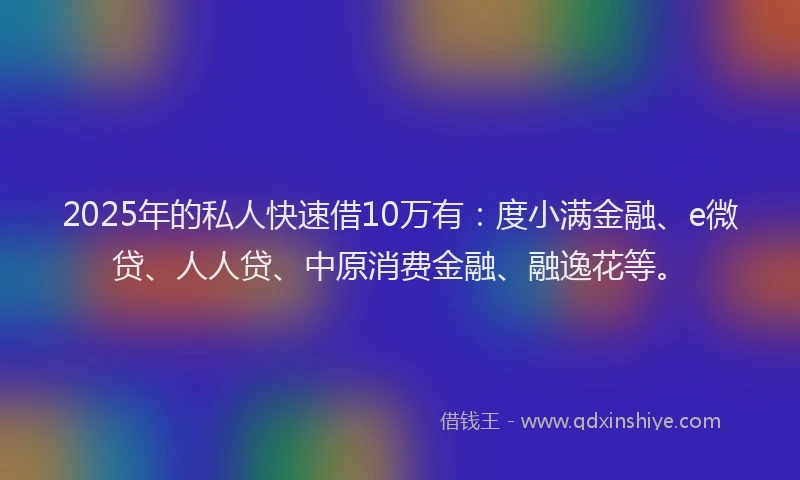 2025年的私人快速借10万有：度小满金融、e微贷、人人贷、中原消费金融、融逸花等。