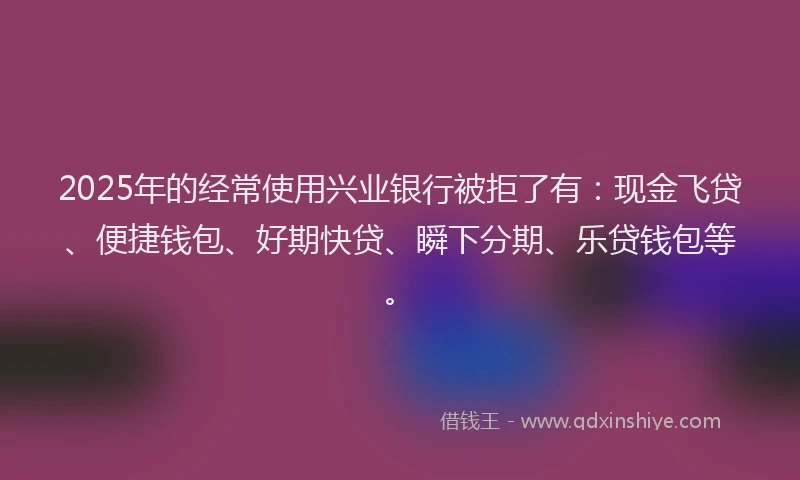 2025年的经常使用兴业银行被拒了有：现金飞贷、便捷钱包、好期快贷、瞬下分期、乐贷钱包等。