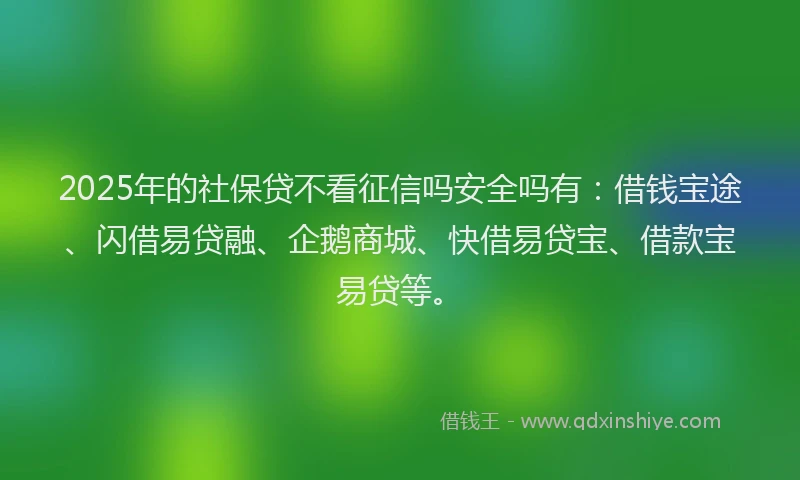 2025年的社保贷不看征信吗安全吗有：借钱宝途、闪借易贷融、企鹅商城、快借易贷宝、借款宝易贷等。