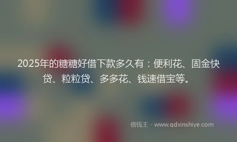 2025年的糖糖好借下款多久有：便利花、固金快贷、粒粒贷、多多花、钱速借宝等。
