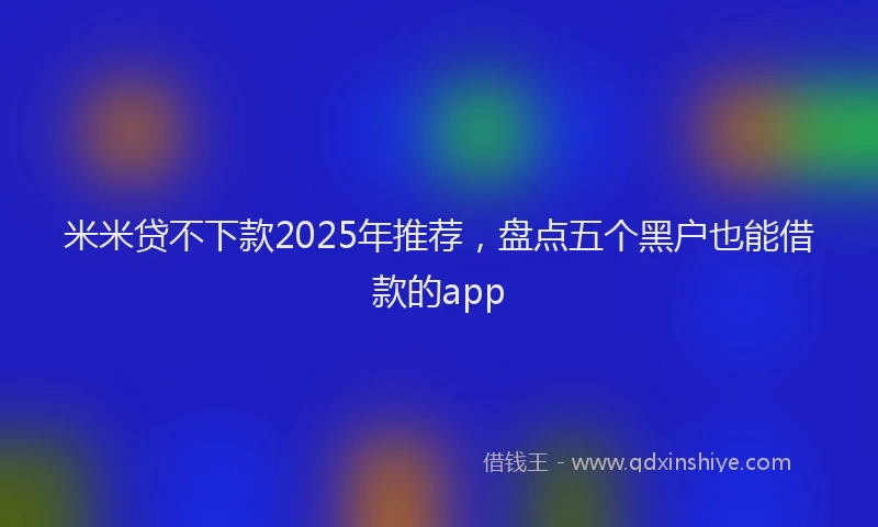 米米贷不下款2025年推荐，盘点五个黑户也能借款的app